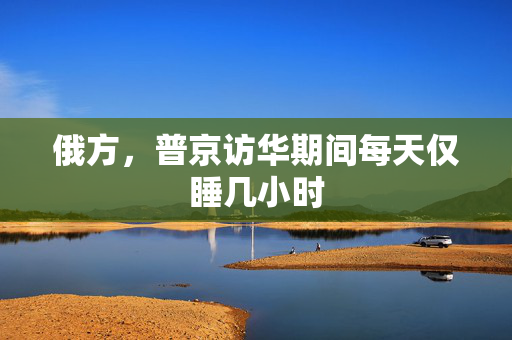 俄方，普京访华期间每天仅睡几小时