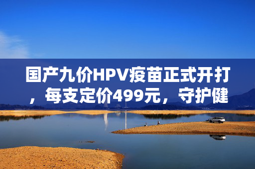国产九价HPV疫苗正式开打，每支定价499元，守护健康新选择