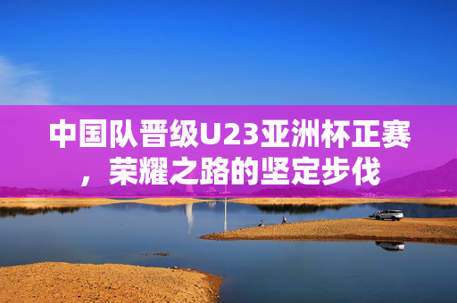 中国队晋级U23亚洲杯正赛，荣耀之路的坚定步伐