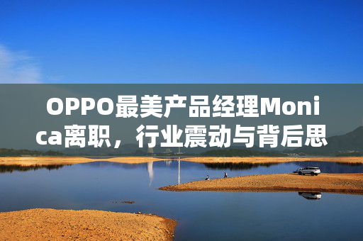 OPPO最美产品经理Monica离职，行业震动与背后思考
