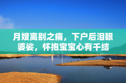 月嫂离别之痛，下户后泪眼婆娑，怀抱宝宝心有千结