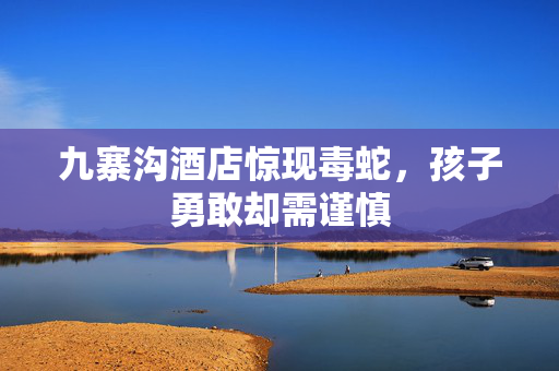 九寨沟酒店惊现毒蛇，孩子勇敢却需谨慎