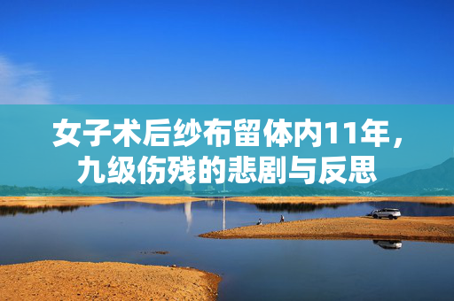 女子术后纱布留体内11年，九级伤残的悲剧与反思