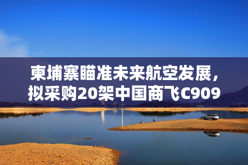 柬埔寨瞄准未来航空发展，拟采购20架中国商飞C909客机