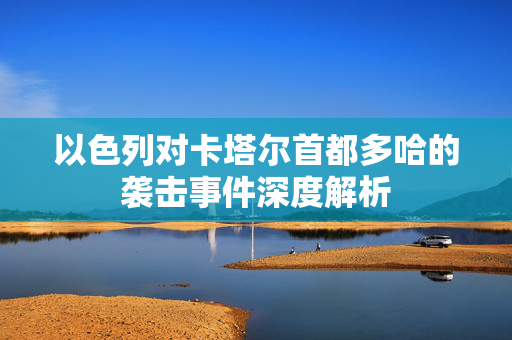以色列对卡塔尔首都多哈的袭击事件深度解析