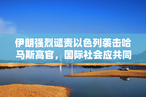 伊朗强烈谴责以色列袭击哈马斯高官，国际社会应共同维护和平