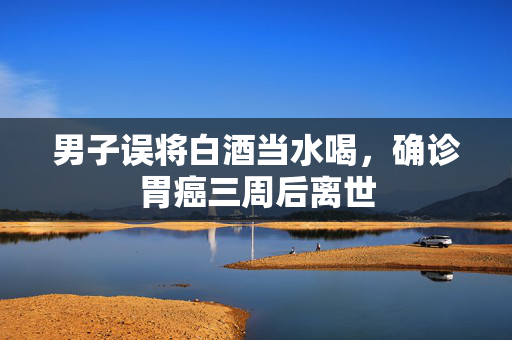 男子误将白酒当水喝，确诊胃癌三周后离世