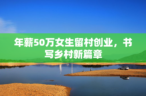 年薪50万女生留村创业，书写乡村新篇章