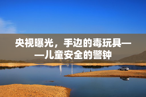 央视曝光，手边的毒玩具——儿童安全的警钟