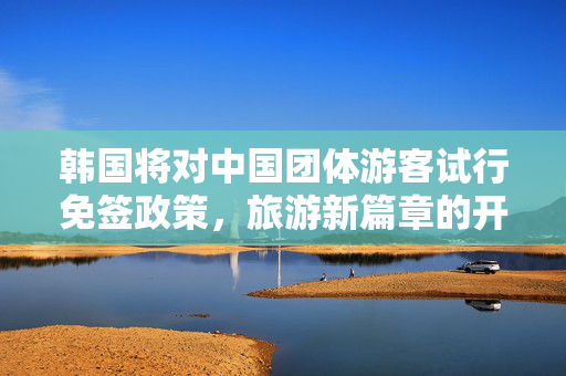 韩国将对中国团体游客试行免签政策，旅游新篇章的开启