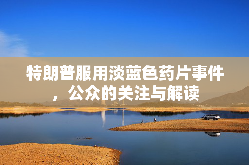 特朗普服用淡蓝色药片事件，公众的关注与解读