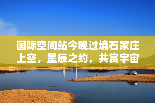 国际空间站今晚过境石家庄上空，星辰之约，共赏宇宙盛景