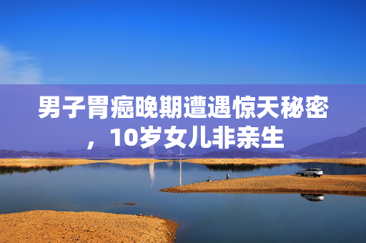 男子胃癌晚期遭遇惊天秘密，10岁女儿非亲生