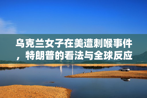 乌克兰女子在美遭刺喉事件，特朗普的看法与全球反应
