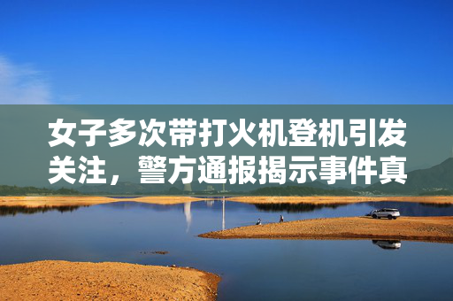 女子多次带打火机登机引发关注，警方通报揭示事件真相