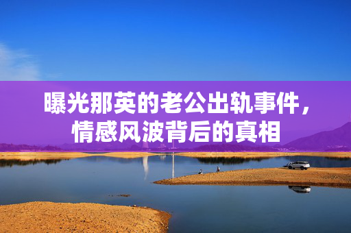 曝光那英的老公出轨事件，情感风波背后的真相