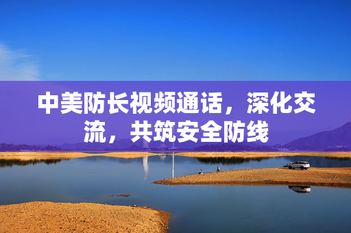 中美防长视频通话，深化交流，共筑安全防线