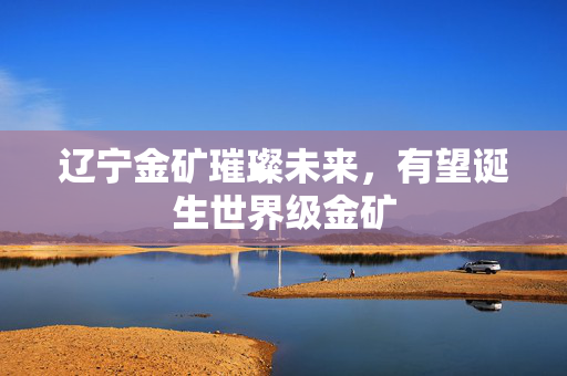 辽宁金矿璀璨未来，有望诞生世界级金矿
