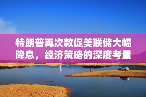 特朗普再次敦促美联储大幅降息，经济策略的深度考量