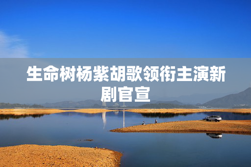 生命树杨紫胡歌领衔主演新剧官宣