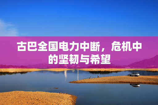 古巴全国电力中断，危机中的坚韧与希望