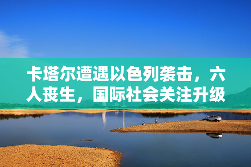 卡塔尔遭遇以色列袭击，六人丧生，国际社会关注升级