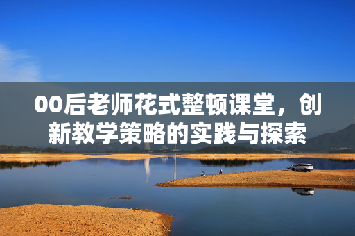 00后老师花式整顿课堂，创新教学策略的实践与探索