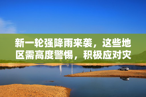 新一轮强降雨来袭，这些地区需高度警惕，积极应对灾害