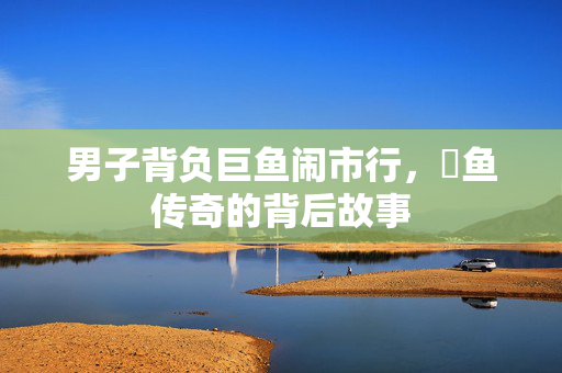 男子背负巨鱼闹市行，鳡鱼传奇的背后故事