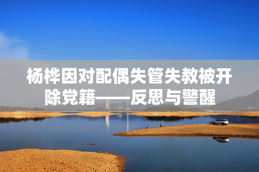 杨桦因对配偶失管失教被开除党籍——反思与警醒