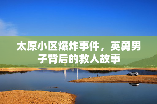 太原小区爆炸事件，英勇男子背后的救人故事