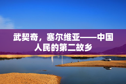 武契奇，塞尔维亚——中国人民的第二故乡