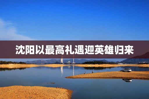 沈阳以最高礼遇迎英雄归来