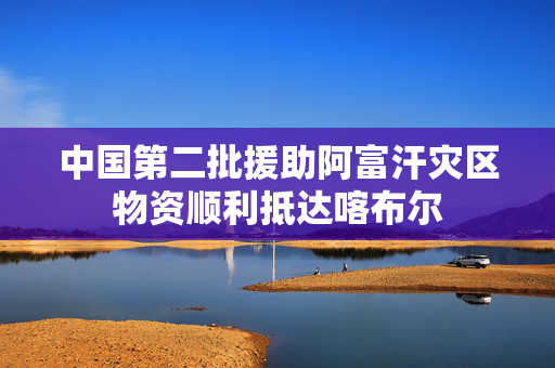 中国第二批援助阿富汗灾区物资顺利抵达喀布尔