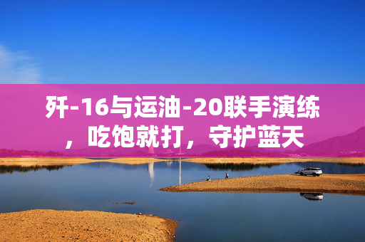 歼-16与运油-20联手演练，吃饱就打，守护蓝天