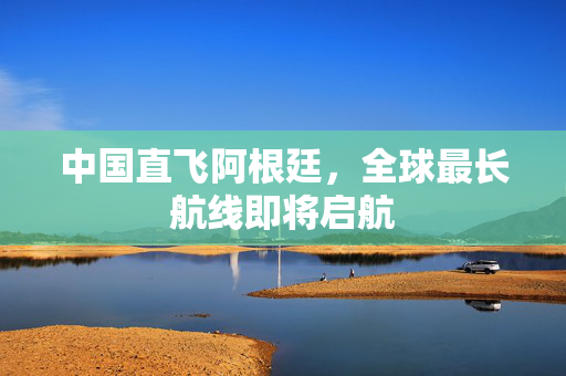 中国直飞阿根廷，全球最长航线即将启航