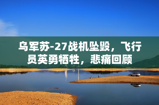 乌军苏-27战机坠毁，飞行员英勇牺牲，悲痛回顾