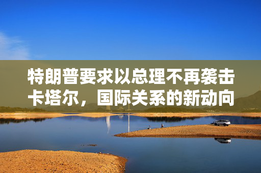 特朗普要求以总理不再袭击卡塔尔，国际关系的新动向