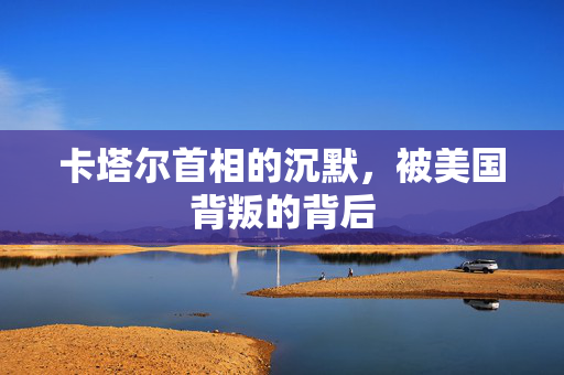 卡塔尔首相的沉默，被美国背叛的背后
