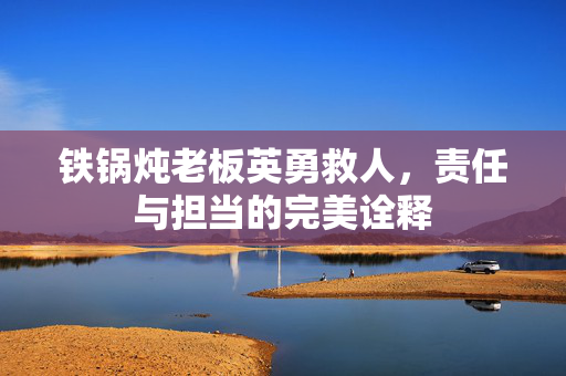 铁锅炖老板英勇救人，责任与担当的完美诠释