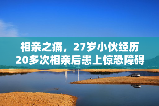相亲之痛，27岁小伙经历20多次相亲后患上惊恐障碍