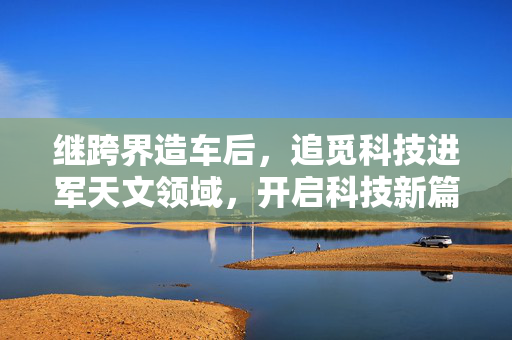 继跨界造车后，追觅科技进军天文领域，开启科技新篇章