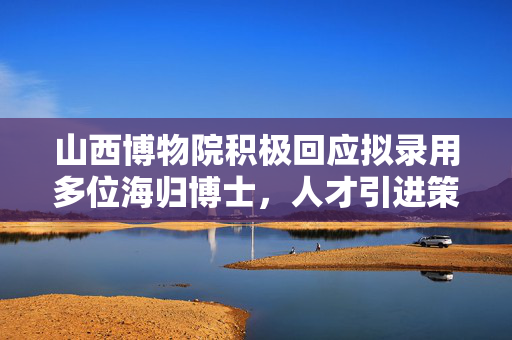 山西博物院积极回应拟录用多位海归博士，人才引进策略显成效
