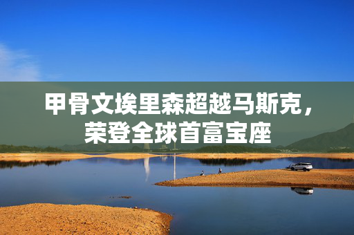 甲骨文埃里森超越马斯克，荣登全球首富宝座