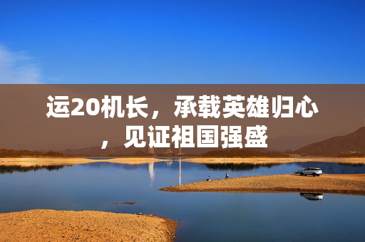 运20机长，承载英雄归心，见证祖国强盛