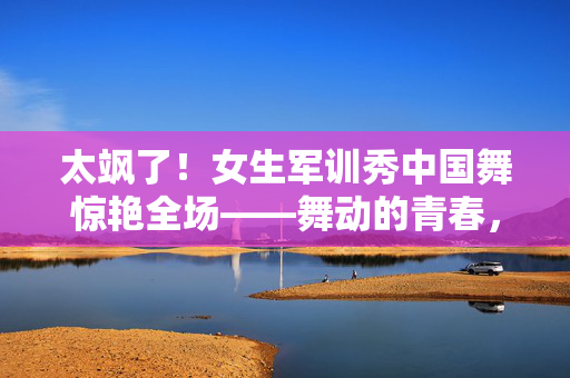 太飒了！女生军训秀中国舞惊艳全场——舞动的青春，绽放的魅力