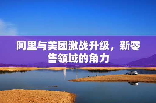 阿里与美团激战升级，新零售领域的角力