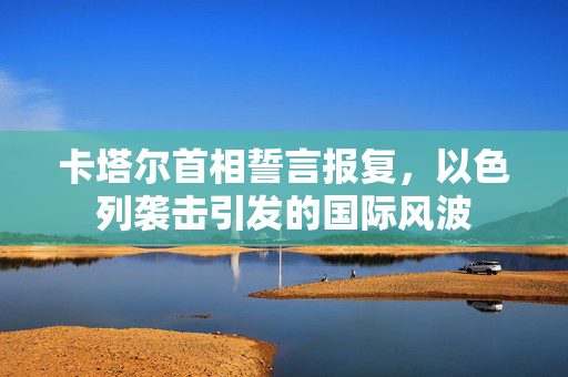 卡塔尔首相誓言报复，以色列袭击引发的国际风波