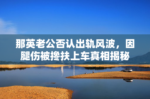 那英老公否认出轨风波，因腿伤被搀扶上车真相揭秘
