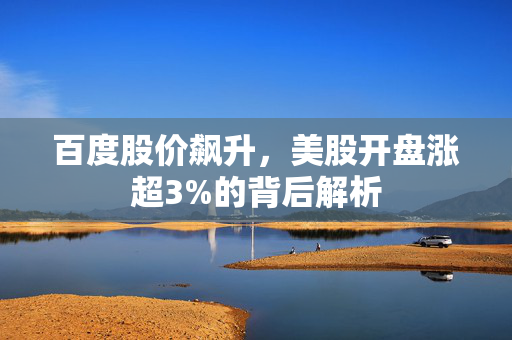 百度股价飙升，美股开盘涨超3%的背后解析